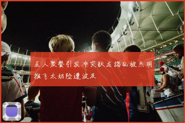 五人聚餐引发冲突狄龙捣乱被杰明推飞太奶险遭波及
