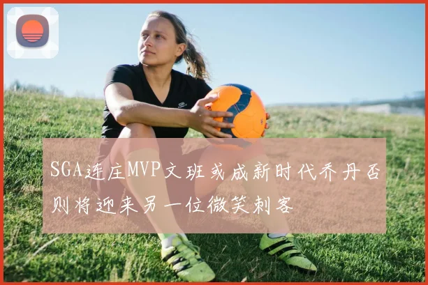 SGA连庄MVP文班或成新时代乔丹否则将迎来另一位微笑刺客