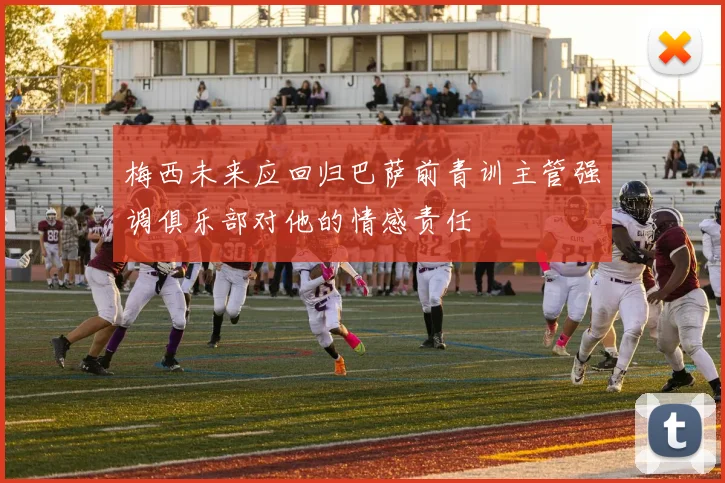 梅西未来应回归巴萨前青训主管强调俱乐部对他的情感责任