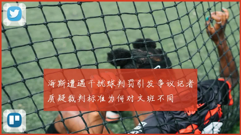 海斯遭遇干扰球判罚引发争议记者质疑裁判标准为何对文班不同