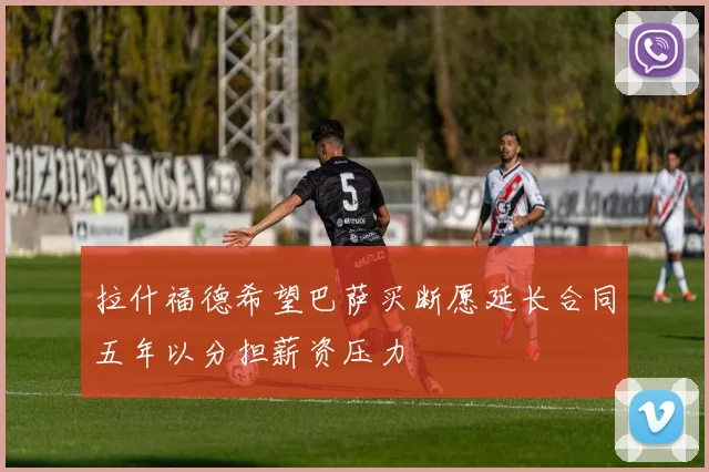 拉什福德希望巴萨买断愿延长合同五年以分担薪资压力