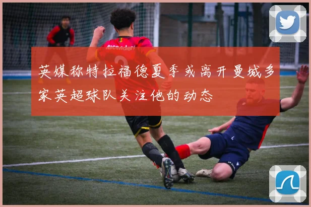 英媒称特拉福德夏季或离开曼城多家英超球队关注他的动态