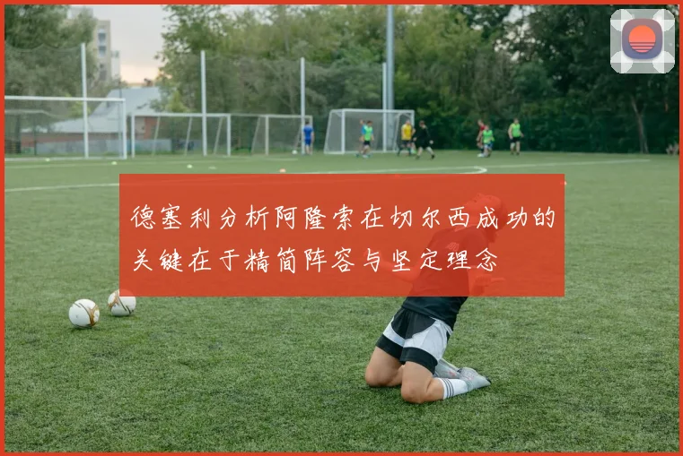 德塞利分析阿隆索在切尔西成功的关键在于精简阵容与坚定理念