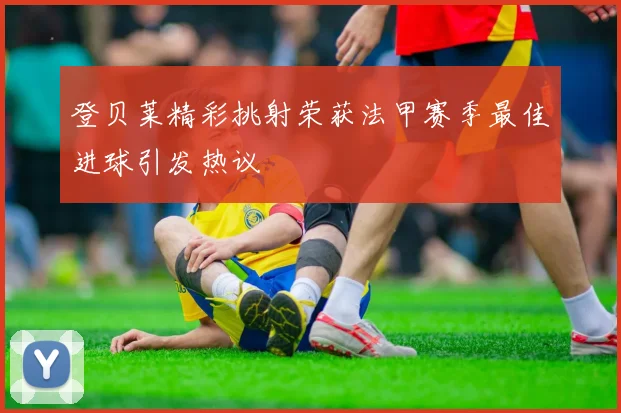 登贝莱精彩挑射荣获法甲赛季最佳进球引发热议