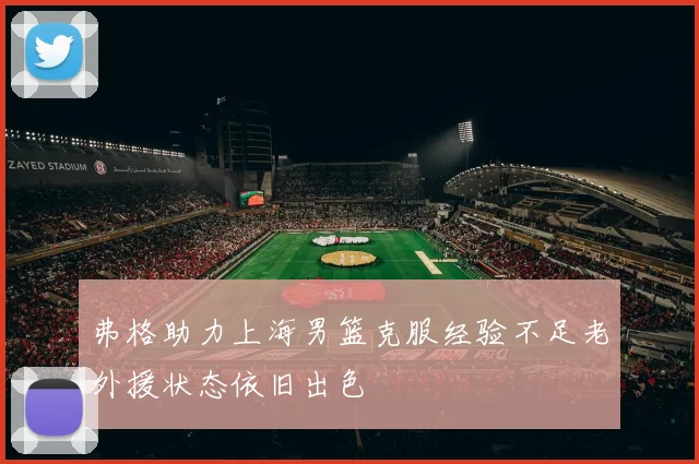 弗格助力上海男篮克服经验不足老外援状态依旧出色
