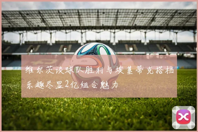 维尔茨谈球队胜利与埃基蒂克搭档乐趣尽显2亿组合魅力