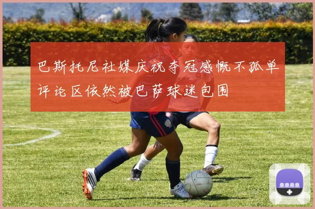 巴斯托尼社媒庆祝夺冠感慨不孤单评论区依然被巴萨球迷包围