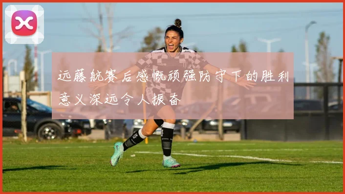 远藤航赛后感慨顽强防守下的胜利意义深远令人振奋