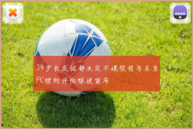 39岁长友佑都决定不退役将与东京FC续约并向球迷宣布