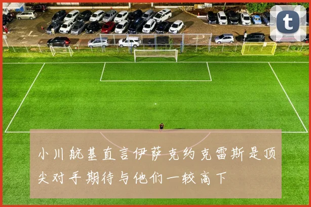 小川航基直言伊萨克约克雷斯是顶尖对手期待与他们一较高下