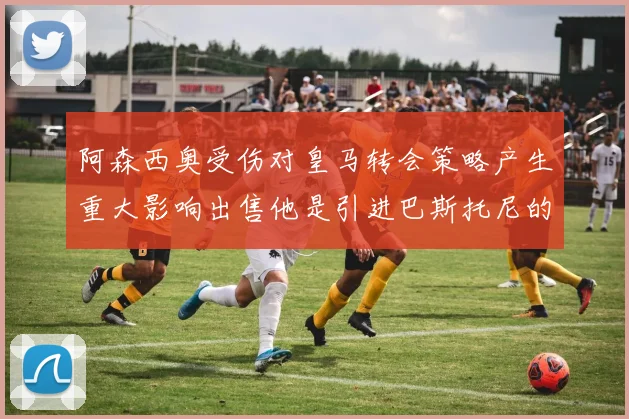 阿森西奥受伤对皇马转会策略产生重大影响出售他是引进巴斯托尼的前提条件