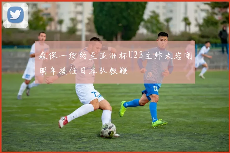 森保一续约至亚洲杯U23主帅大岩刚明年接任日本队教鞭